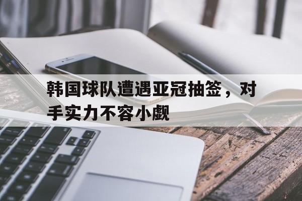 开云足球直播-包含韩国球队遭遇亚冠抽签，对手实力不容小觑的词条