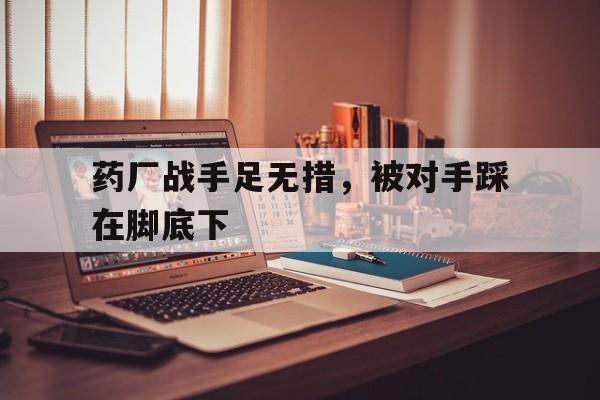开云体育官网中国-药厂战手足无措，被对手踩在脚底下的简单介绍